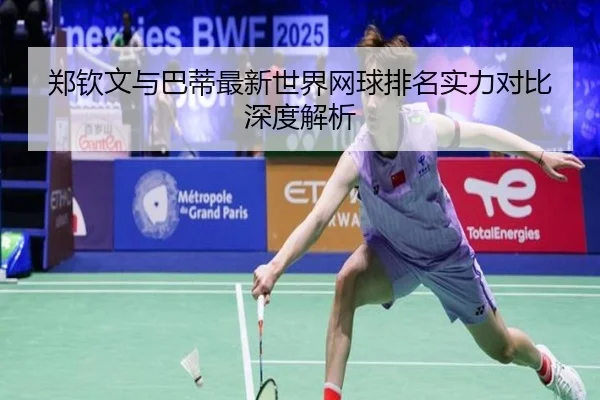 郑钦文与巴蒂最新世界网球排名实力对比深度解析